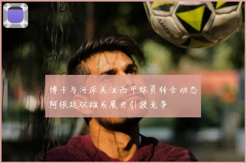 博卡与河床关注西甲球员转会动态阿根廷双雄或展开引援竞争