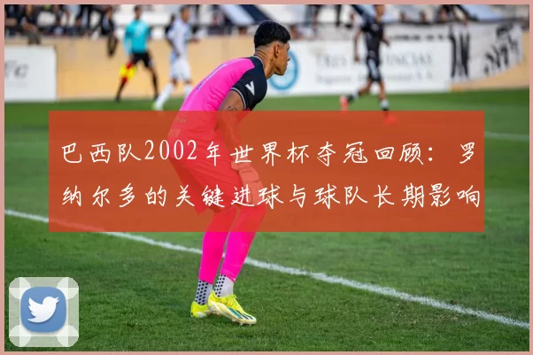 巴西队2002年世界杯夺冠回顾：罗纳尔多的关键进球与球队长期影响