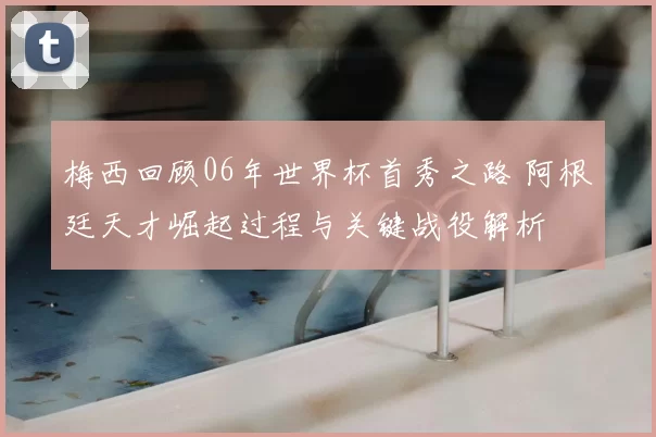 梅西回顾06年世界杯首秀之路 阿根廷天才崛起过程与关键战役解析