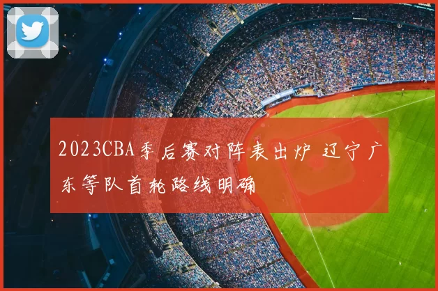 2023CBA季后赛对阵表出炉 辽宁广东等队首轮路线明确