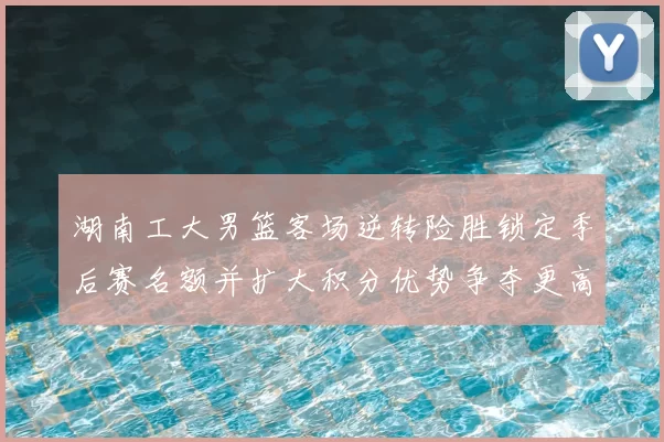 湖南工大男篮客场逆转险胜锁定季后赛名额并扩大积分优势争夺更高种子位