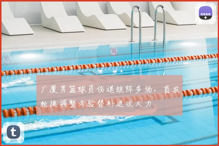 广厦男篮球员伤退缺阵多场，首发轮换调整考验替补进攻火力