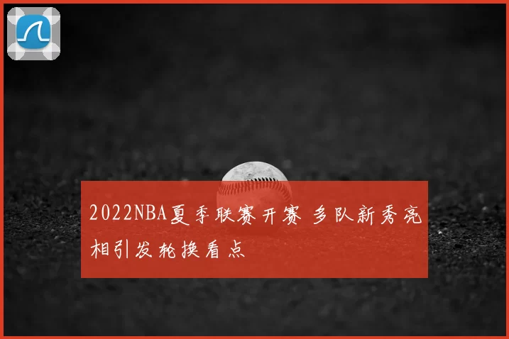 2022NBA夏季联赛开赛 多队新秀亮相引发轮换看点