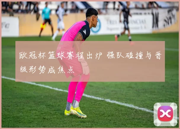 欧冠杯篮球赛程出炉 强队碰撞与晋级形势成焦点