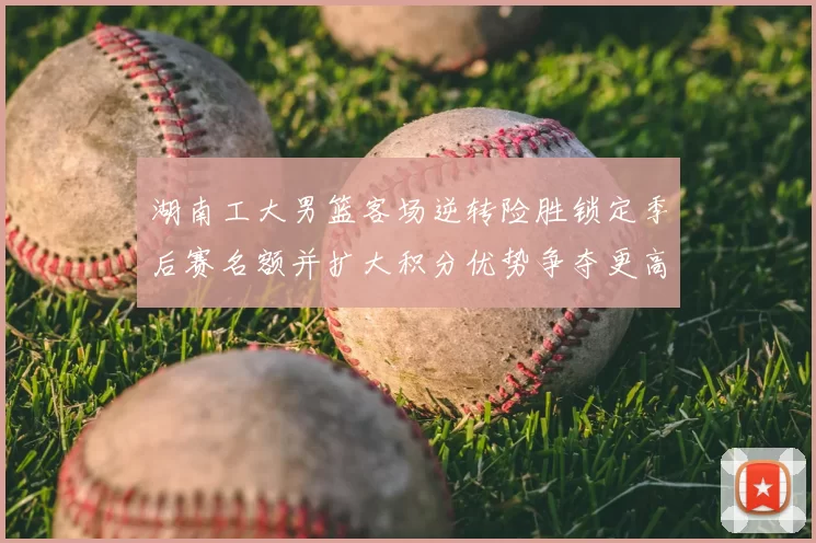 湖南工大男篮客场逆转险胜锁定季后赛名额并扩大积分优势争夺更高种子位