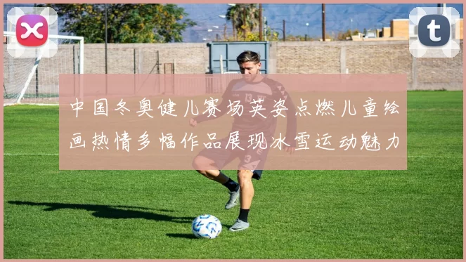 中国冬奥健儿赛场英姿点燃儿童绘画热情多幅作品展现冰雪运动魅力