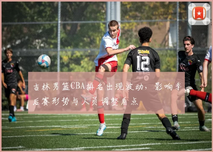 吉林男篮CBA排名出现波动，影响季后赛形势与人员调整看点