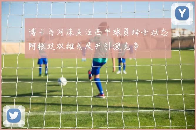 博卡与河床关注西甲球员转会动态阿根廷双雄或展开引援竞争