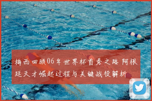 梅西回顾06年世界杯首秀之路 阿根廷天才崛起过程与关键战役解析