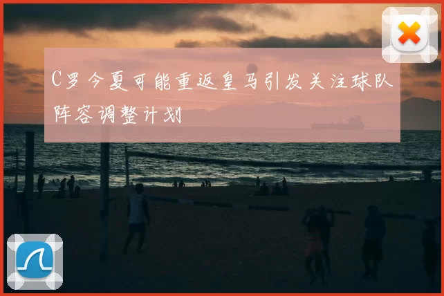 C罗今夏可能重返皇马引发关注球队阵容调整计划