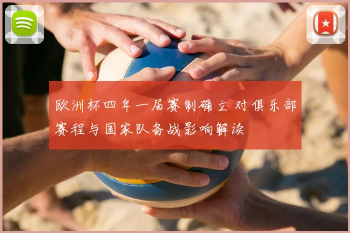欧洲杯四年一届赛制确立 对俱乐部赛程与国家队备战影响解读