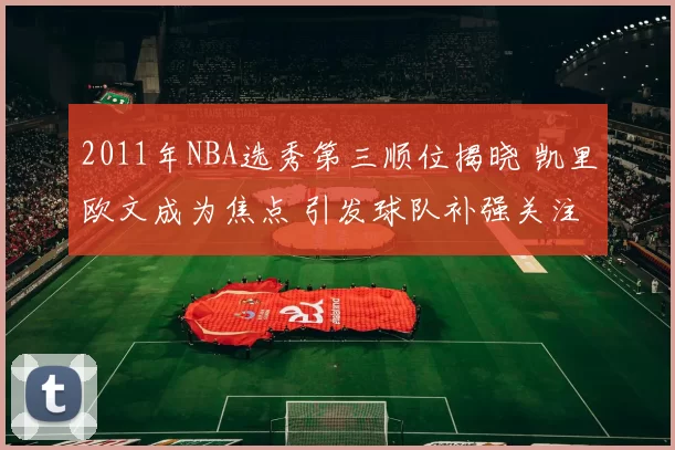 2011年NBA选秀第三顺位揭晓 凯里欧文成为焦点 引发球队补强关注