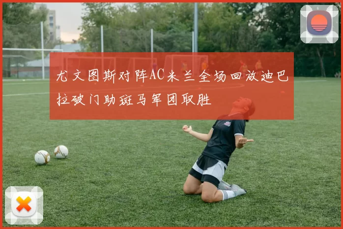 尤文图斯对阵AC米兰全场回放迪巴拉破门助斑马军团取胜