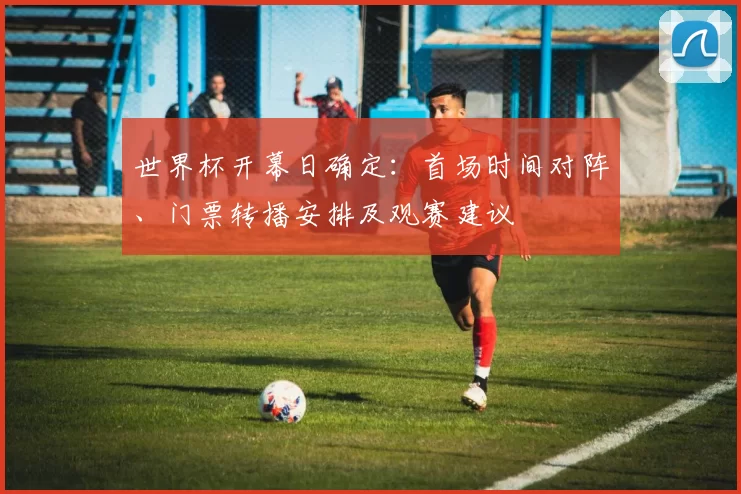世界杯开幕日确定：首场时间对阵、门票转播安排及观赛建议