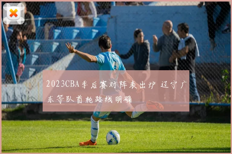 2023CBA季后赛对阵表出炉 辽宁广东等队首轮路线明确