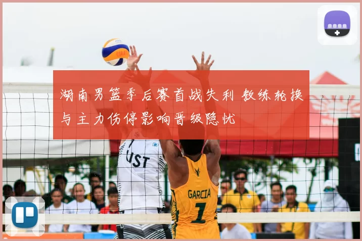 湖南男篮季后赛首战失利 教练轮换与主力伤停影响晋级隐忧