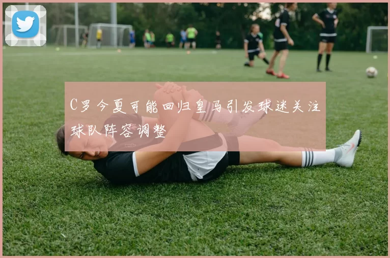 C罗今夏可能回归皇马引发球迷关注球队阵容调整