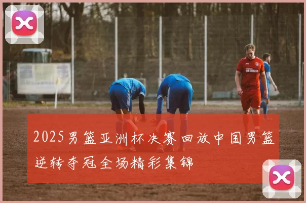 2025男篮亚洲杯决赛回放中国男篮逆转夺冠全场精彩集锦